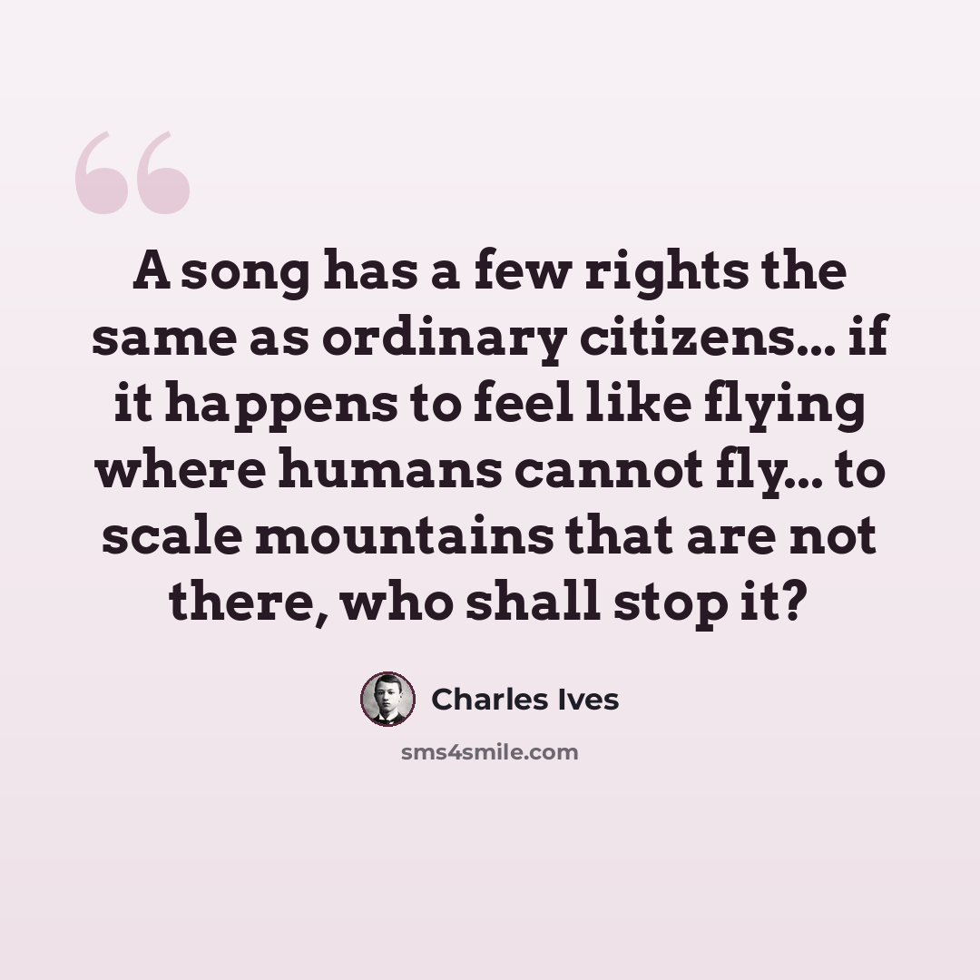“A song has a few rights the same as ordinary citizens... if it happens to feel like flying where humans cannot fly... to scale mountains that are not there, who shall stop it?” quote by Charles Ives