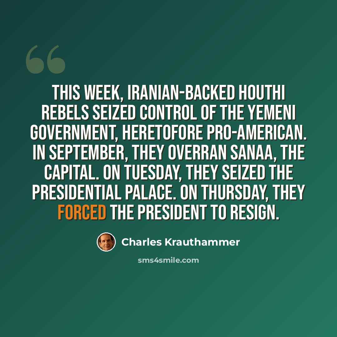 “This week, Iranian-backed Houthi rebels seized control of the Yemeni government, heretofore pro-American. In September, they overran Sanaa, the capital. On Tuesday, they seized the presidential palace. On Thursday, they forced the president to resign.” quote by Charles Krauthammer
