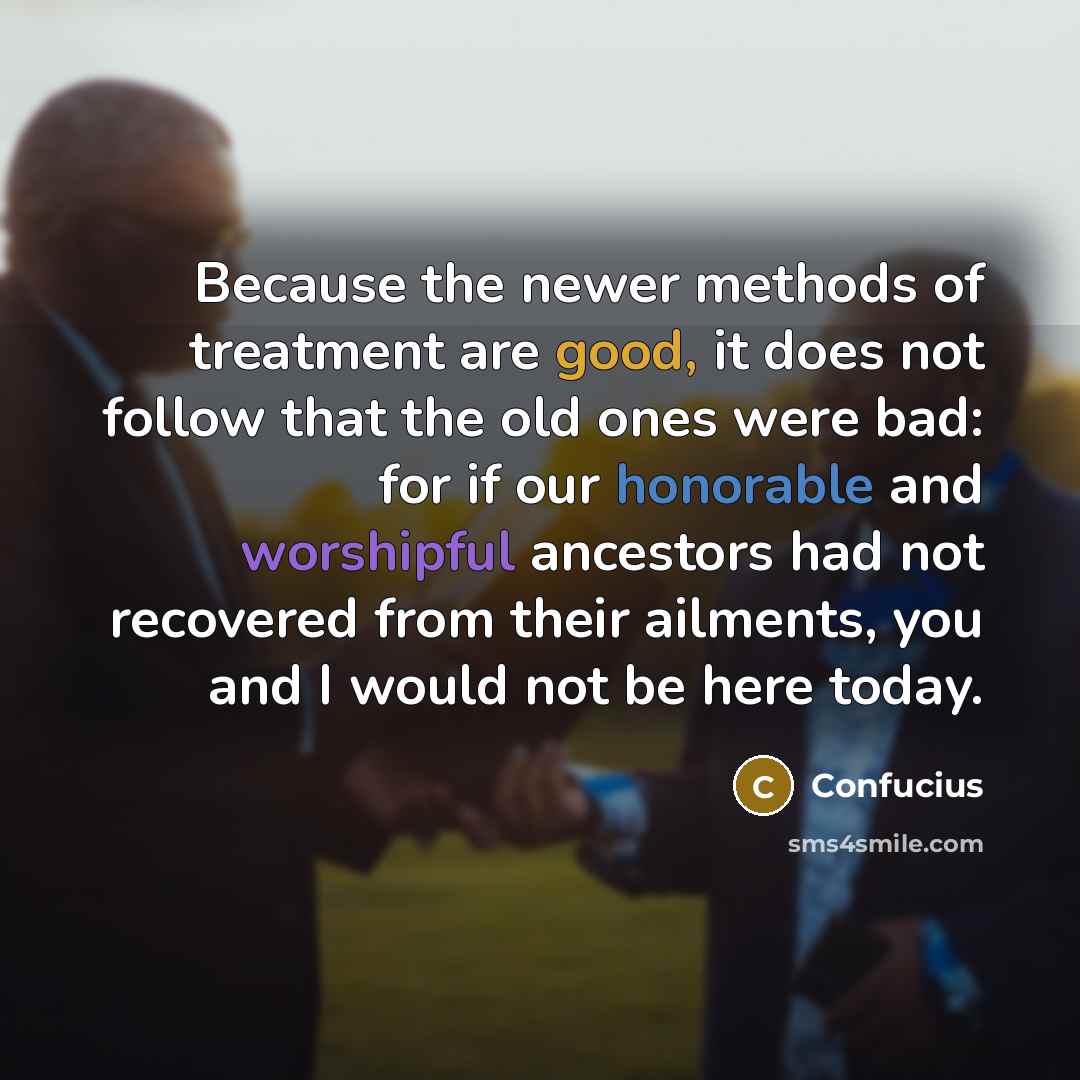 “Because the newer methods of treatment are good, it does not follow that the old ones were bad: for if our honorable and worshipful ancestors had not recovered from their ailments, you and I would not be here today.” quote by Confucius