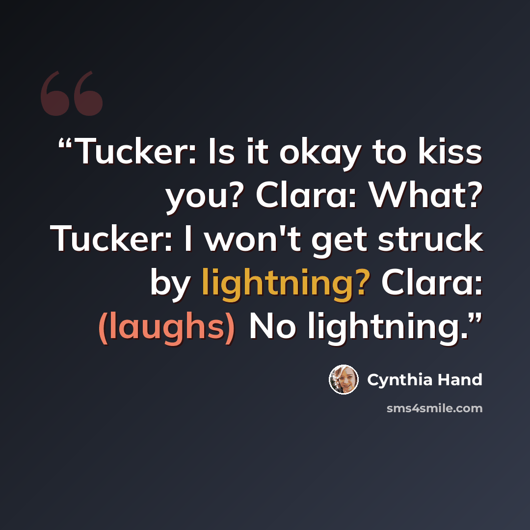 “Tucker: Is it okay to kiss you? Clara: What? Tucker: I won't get struck by lightning? Clara: (laughs) No lightning.” quote by Cynthia Hand