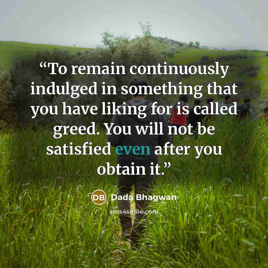 “To remain continuously indulged in something that you have liking for is called greed. You will not be satisfied even after you obtain it.” quote by Dada Bhagwan