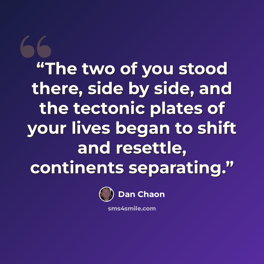 “The two of you stood there, side by side, and the tectonic plates of your lives began to shift and resettle, continents separating.” quote by Dan Chaon