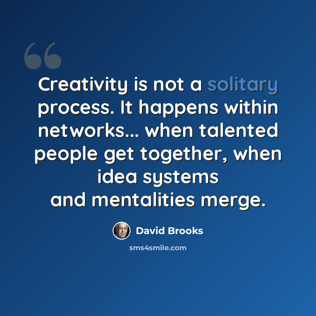 “Creativity is not a solitary process. It happens within networks... when talented people get together, when idea systems and mentalities merge.” quote by David Brooks