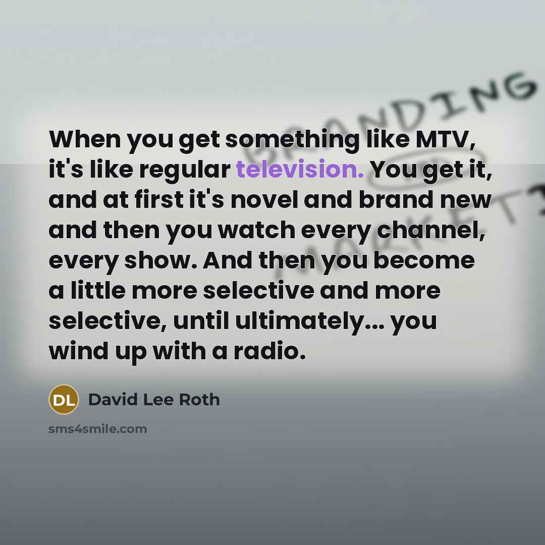 “When you get something like MTV, it's like regular television. You get it, and at first it's novel and brand new and then you watch every channel, every show. And then you become a little more selective and more selective, until ultimately... you wind up with a radio.” quote by David Lee Roth