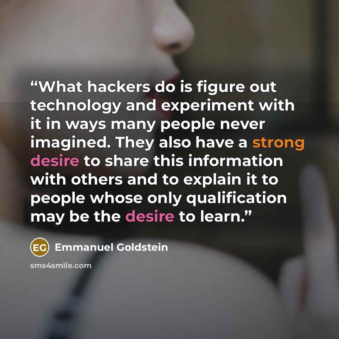 “What hackers do is figure out technology and experiment with it in ways many people never imagined. They also have a strong desire to share this information with others and to explain it to people whose only qualification may be the desire to learn.” quote by Emmanuel Goldstein