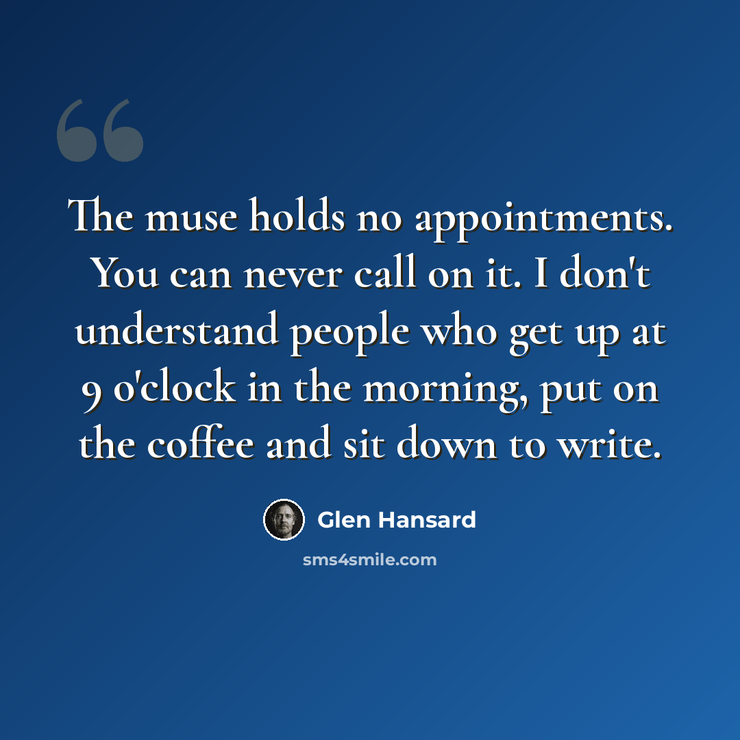“The muse holds no appointments. You can never call on it. I don't understand people who get up at 9 o'clock in the morning, put on the coffee and sit down to write.” quote by Glen Hansard
