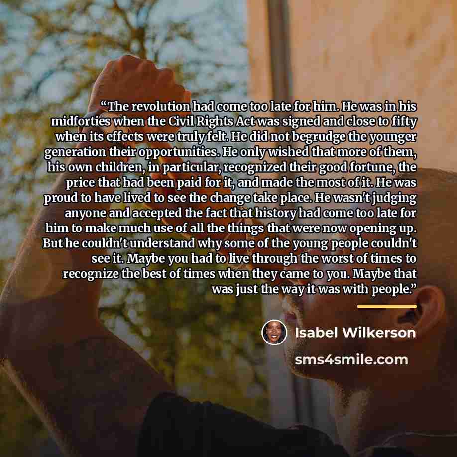 “The revolution had come too late for him. He was in his midforties when the Civil Rights Act was signed and close to fifty when its effects were truly felt. He did not begrudge the younger generation their opportunities. He only wished that more of them, his own children, in particular, recognized…” quote by Isabel Wilkerson