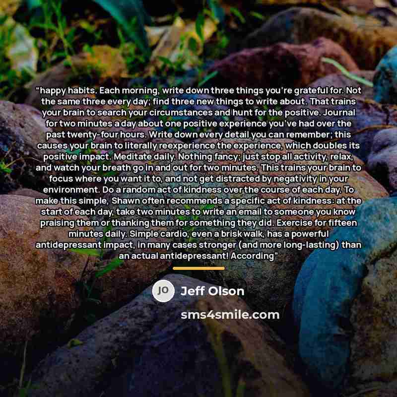 “happy habits. Each morning, write down three things you’re grateful for. Not the same three every day; find three new things to write about. That trains your brain to search your circumstances and hunt for the positive. Journal for two minutes a day about one positive experience you’ve had over…” quote by Jeff Olson