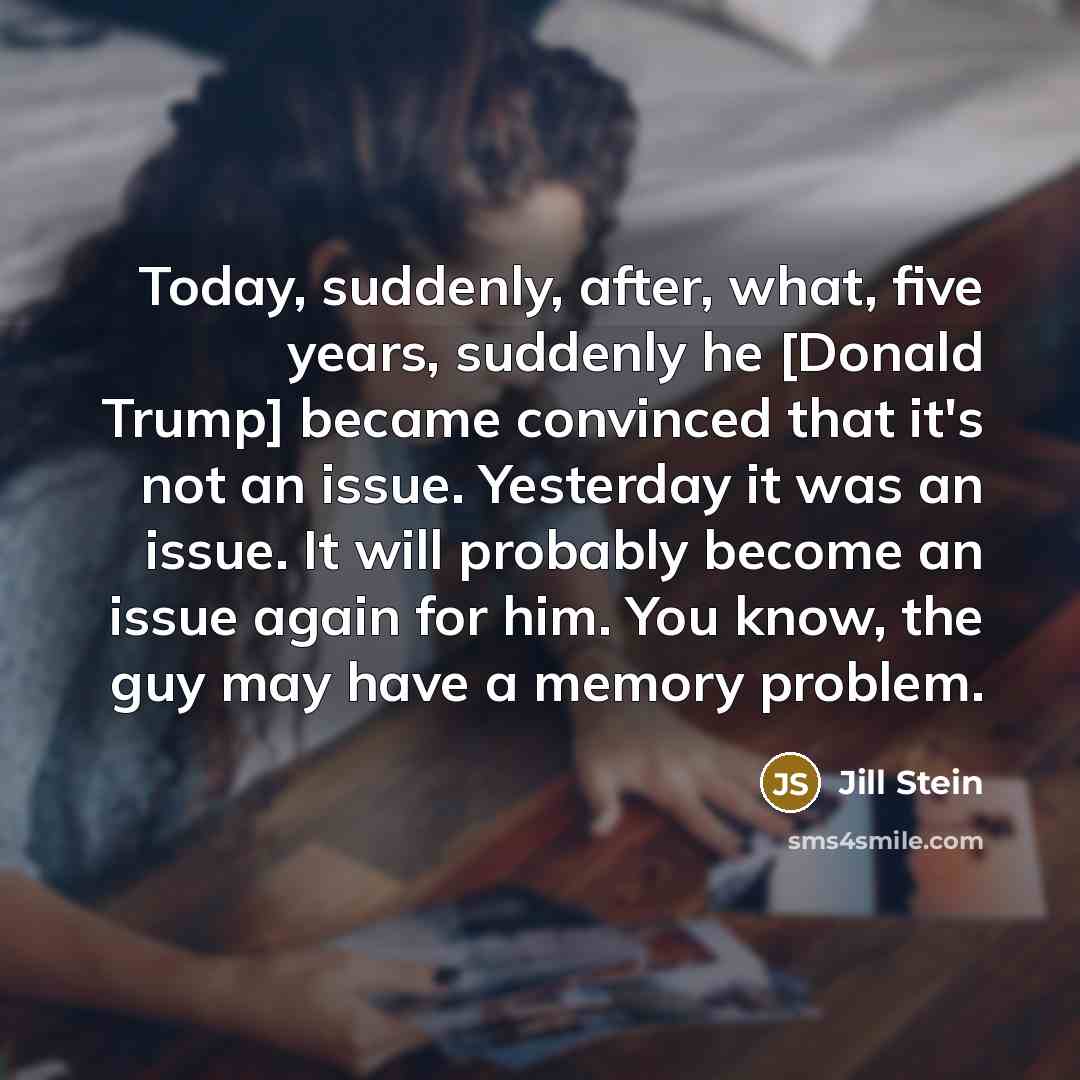 “Today, suddenly, after, what, five years, suddenly he [Donald Trump] became convinced that it's not an issue. Yesterday it was an issue. It will probably become an issue again for him. You know, the guy may have a memory problem.” quote by Jill Stein