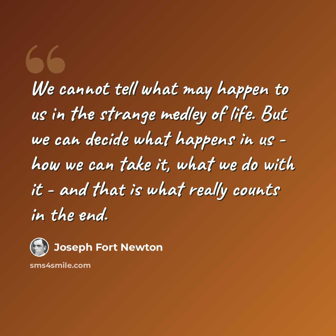 “We cannot tell what may happen to us in the strange medley of life. But we can decide what happens in us - how we can take it, what we do with it - and that is what really counts in the end.” quote by Joseph Fort Newton