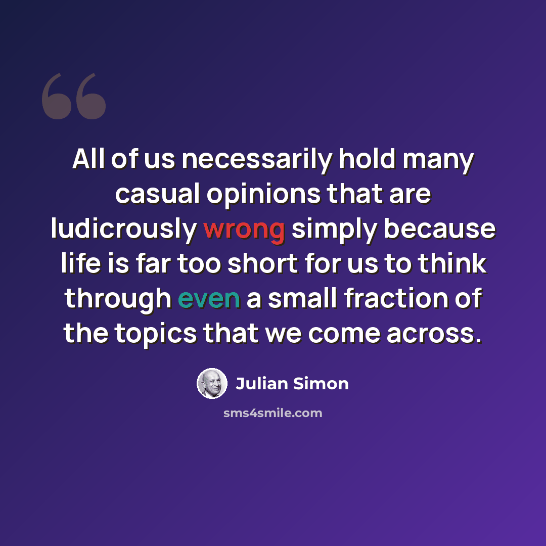 “All of us necessarily hold many casual opinions that are ludicrously wrong simply because life is far too short for us to think through even a small fraction of the topics that we come across.” quote by Julian Simon