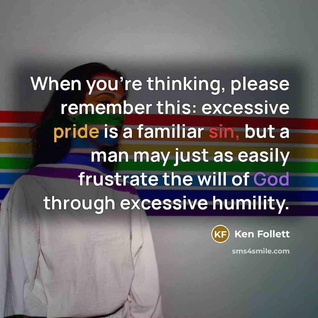 “When you're thinking, please remember this: excessive pride is a familiar sin, but a man may just as easily frustrate the will of God through excessive humility.” quote by Ken Follett
