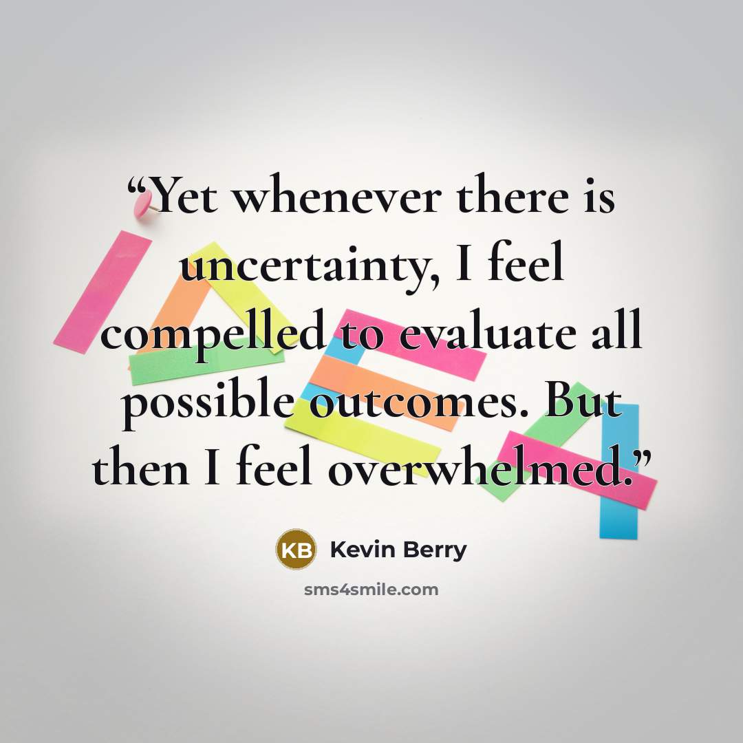 “Yet whenever there is uncertainty, I feel compelled to evaluate all possible outcomes. But then I feel overwhelmed.” quote by Kevin Berry