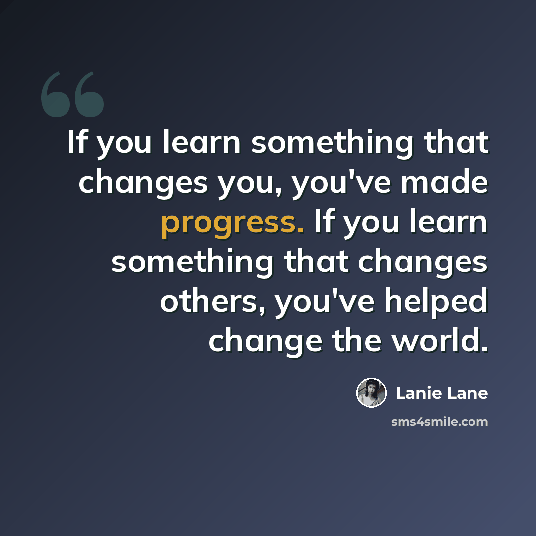 “If you learn something that changes you, you've made progress. If you learn something that changes others, you've helped change the world.” quote by Lanie Lane