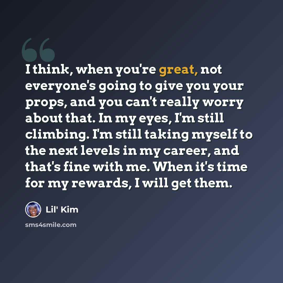 “I think, when you're great, not everyone's going to give you your props, and you can't really worry about that. In my eyes, I'm still climbing. I'm still taking myself to the next levels in my career, and that's fine with me. When it's time for my rewards, I will get them.” quote by Lil' Kim