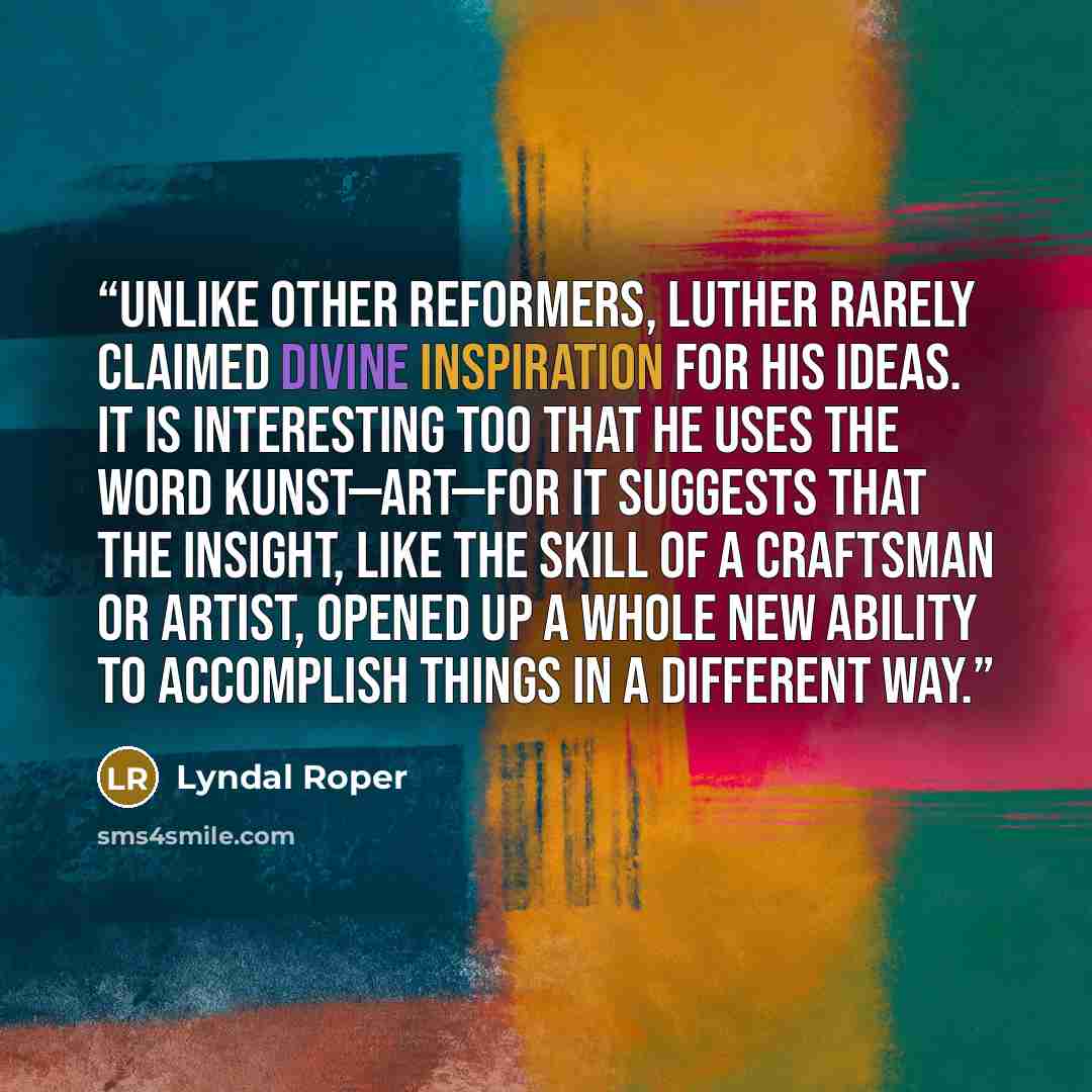 “Unlike other reformers, Luther rarely claimed divine inspiration for his ideas. It is interesting too that he uses the word Kunst—art—for it suggests that the insight, like the skill of a craftsman or artist, opened up a whole new ability to accomplish things in a different way.” quote by Lyndal Roper