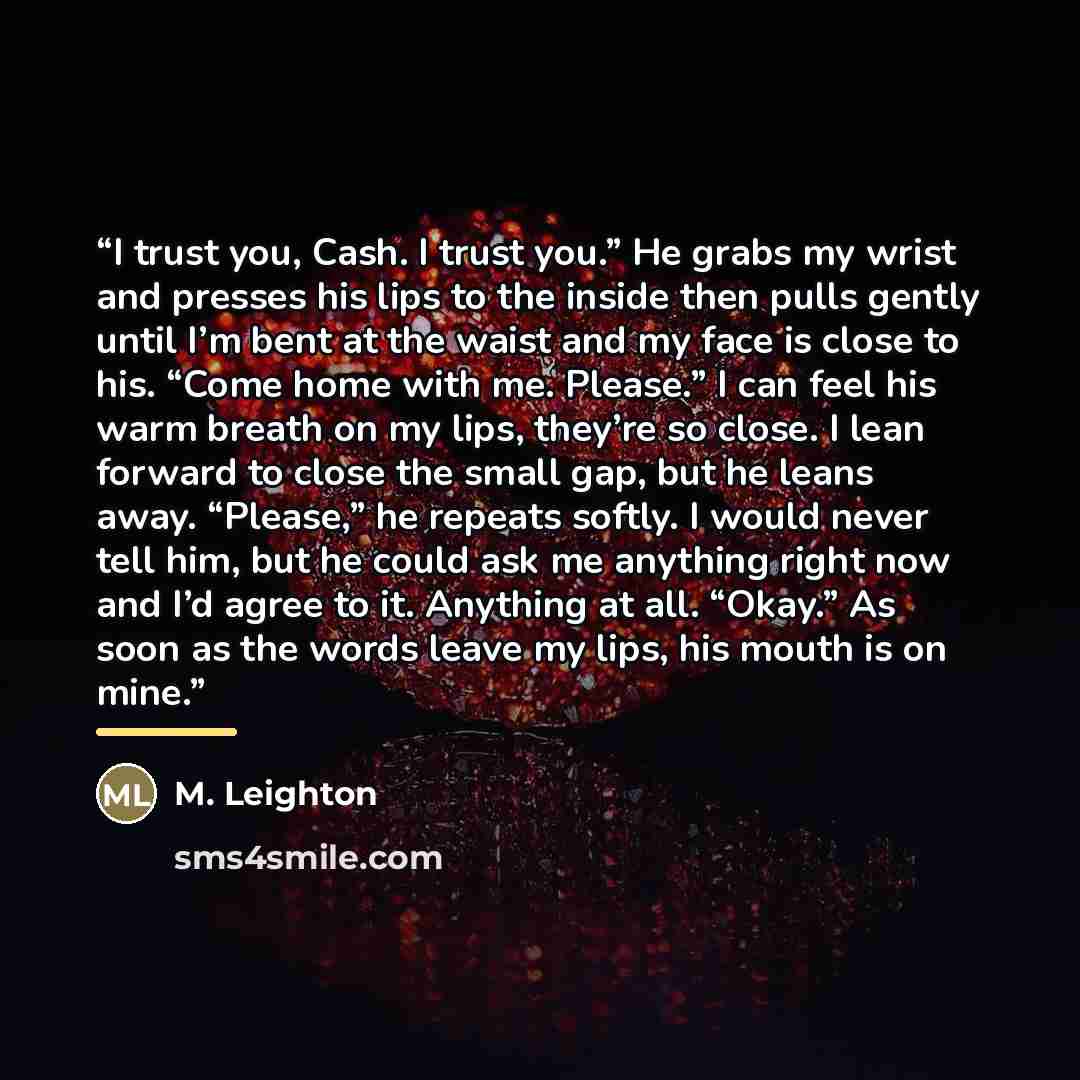 “I trust you, Cash. I trust you.” He grabs my wrist and presses his lips to the inside then pulls gently until I’m bent at the waist and my face is close to his. “Come home with me. Please.” I can feel his warm breath on my lips, they’re so close. I lean forward to close the small gap, but he leans…” quote by M. Leighton