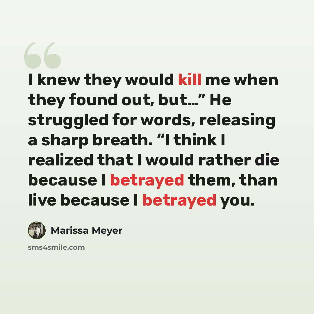 “I knew they would kill me when they found out, but…” He struggled for words, releasing a sharp breath. “I think I realized that I would rather die because I betrayed them, than live because I betrayed you.” quote by Marissa Meyer
