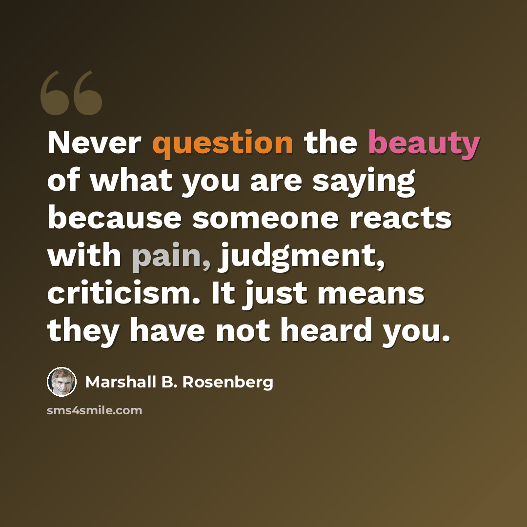 “Never question the beauty of what you are saying because someone reacts with pain, judgment, criticism. It just means they have not heard you.” quote by Marshall B. Rosenberg