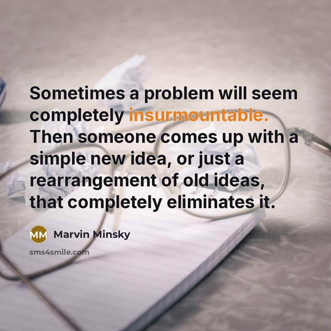 “Sometimes a problem will seem completely insurmountable. Then someone comes up with a simple new idea, or just a rearrangement of old ideas, that completely eliminates it.” quote by Marvin Minsky