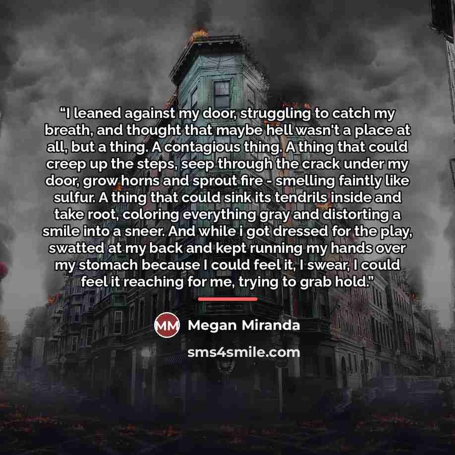 “I leaned against my door, struggling to catch my breath, and thought that maybe hell wasn't a place at all, but a thing. A contagious thing. A thing that could creep up the steps, seep through the crack under my door, grow horns and sprout fire - smelling faintly like sulfur. A thing that could…” quote by Megan Miranda
