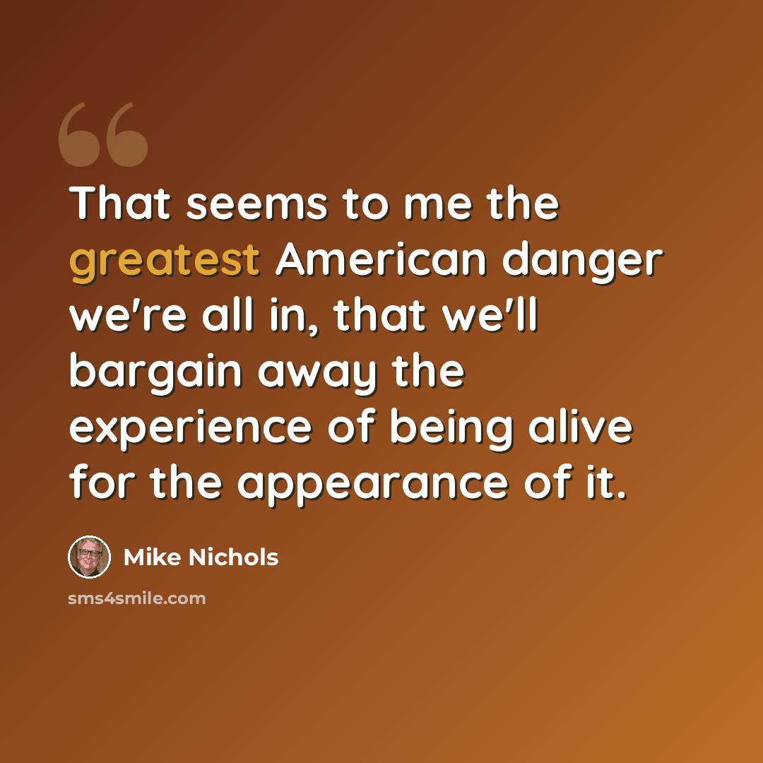 “That seems to me the greatest American danger we're all in, that we'll bargain away the experience of being alive for the appearance of it.” quote by Mike Nichols