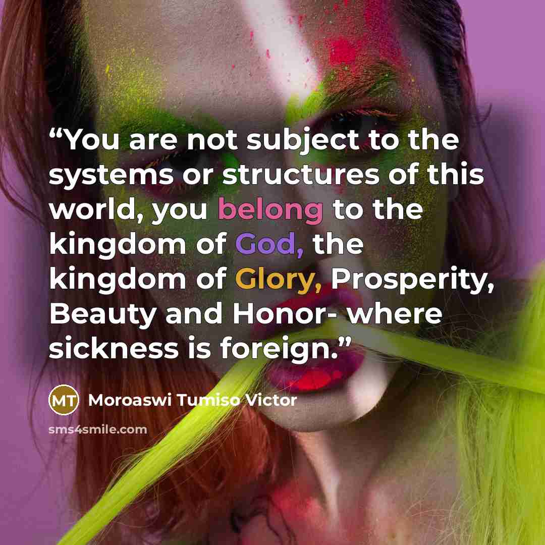 “You are not subject to the systems or structures of this world, you belong to the kingdom of God, the kingdom of Glory, Prosperity, Beauty and Honor- where sickness is foreign.” quote by Moroaswi Tumiso Victor