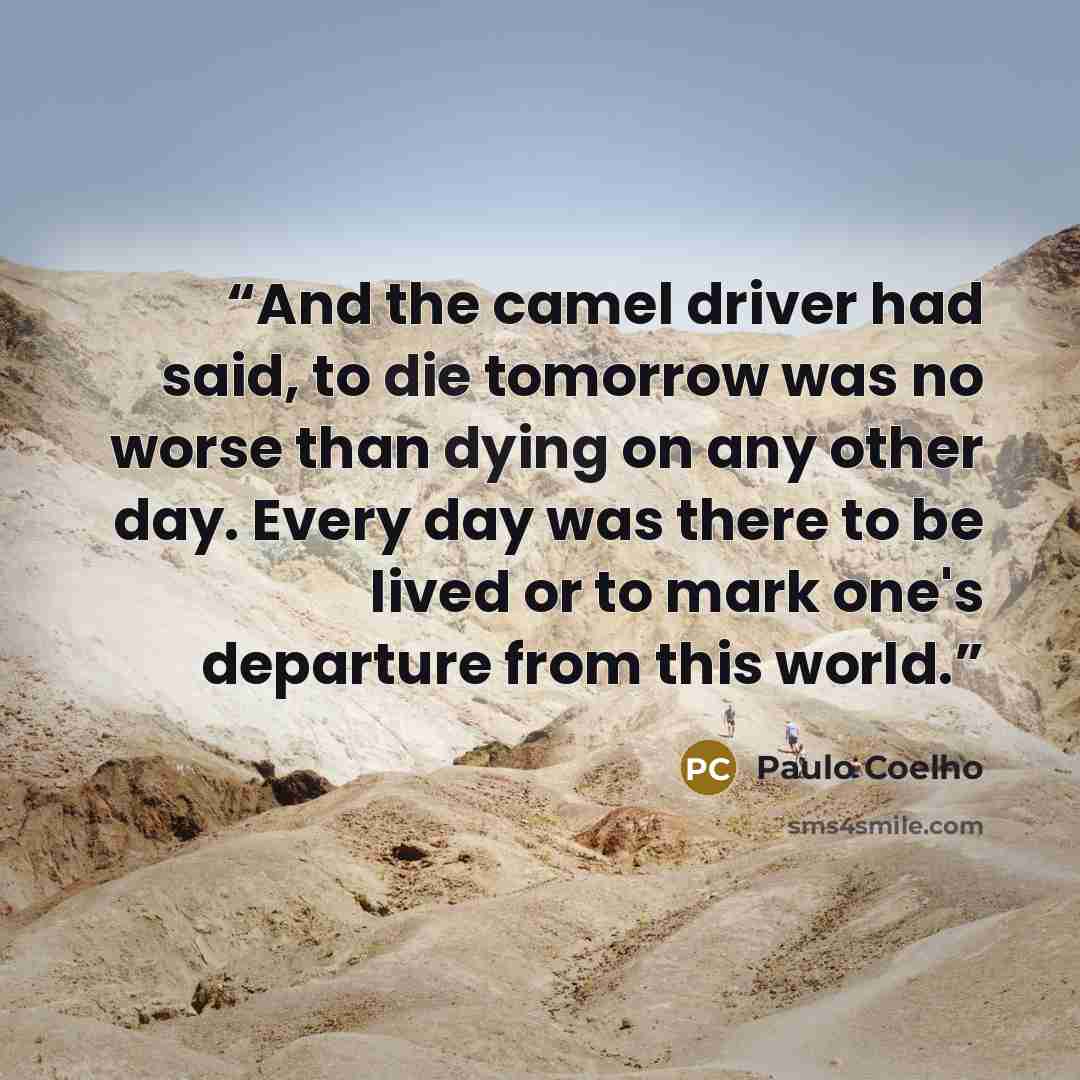 “And the camel driver had said, to die tomorrow was no worse than dying on any other day. Every day was there to be lived or to mark one's departure from this world.” quote by Paulo Coelho