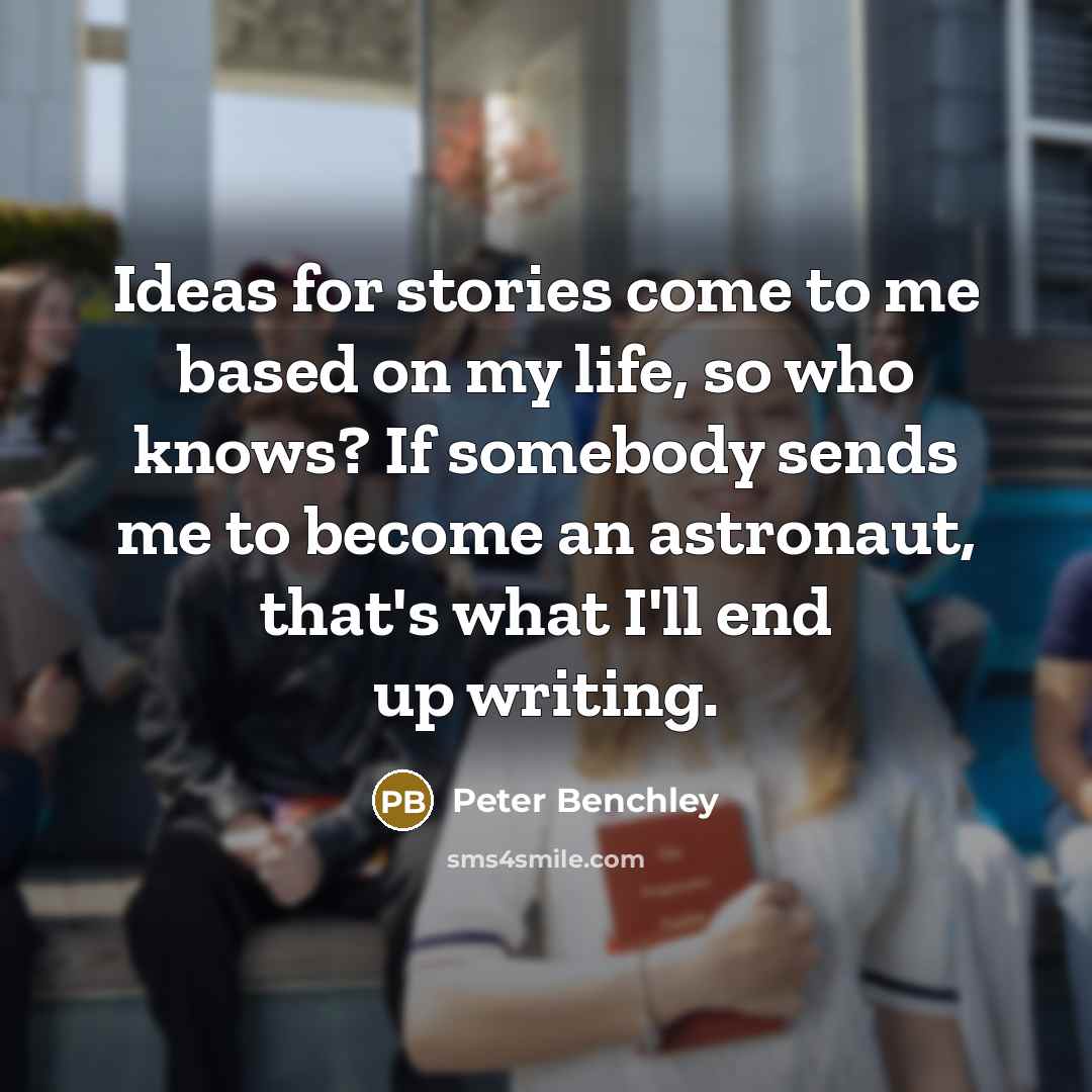 “Ideas for stories come to me based on my life, so who knows? If somebody sends me to become an astronaut, that's what I'll end up writing.” quote by Peter Benchley