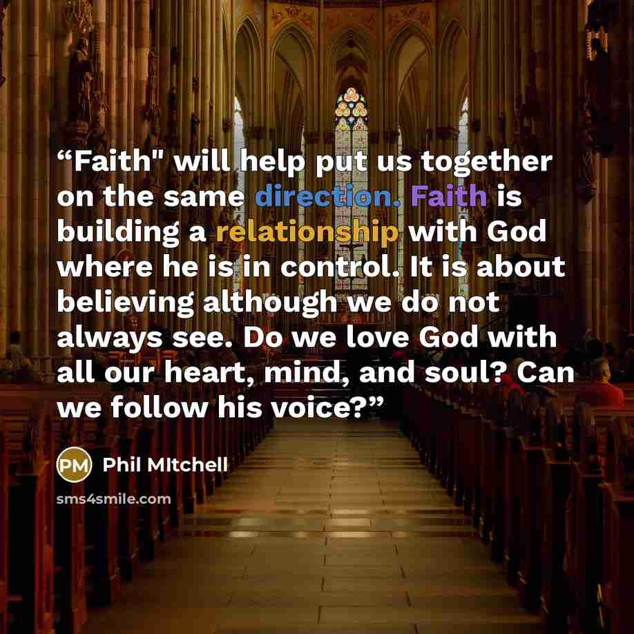“Faith" will help put us together on the same direction. Faith is building a relationship with God where he is in control. It is about believing although we do not always see. Do we love God with all our heart, mind, and soul? Can we follow his voice?” quote by Phil Mitchell
