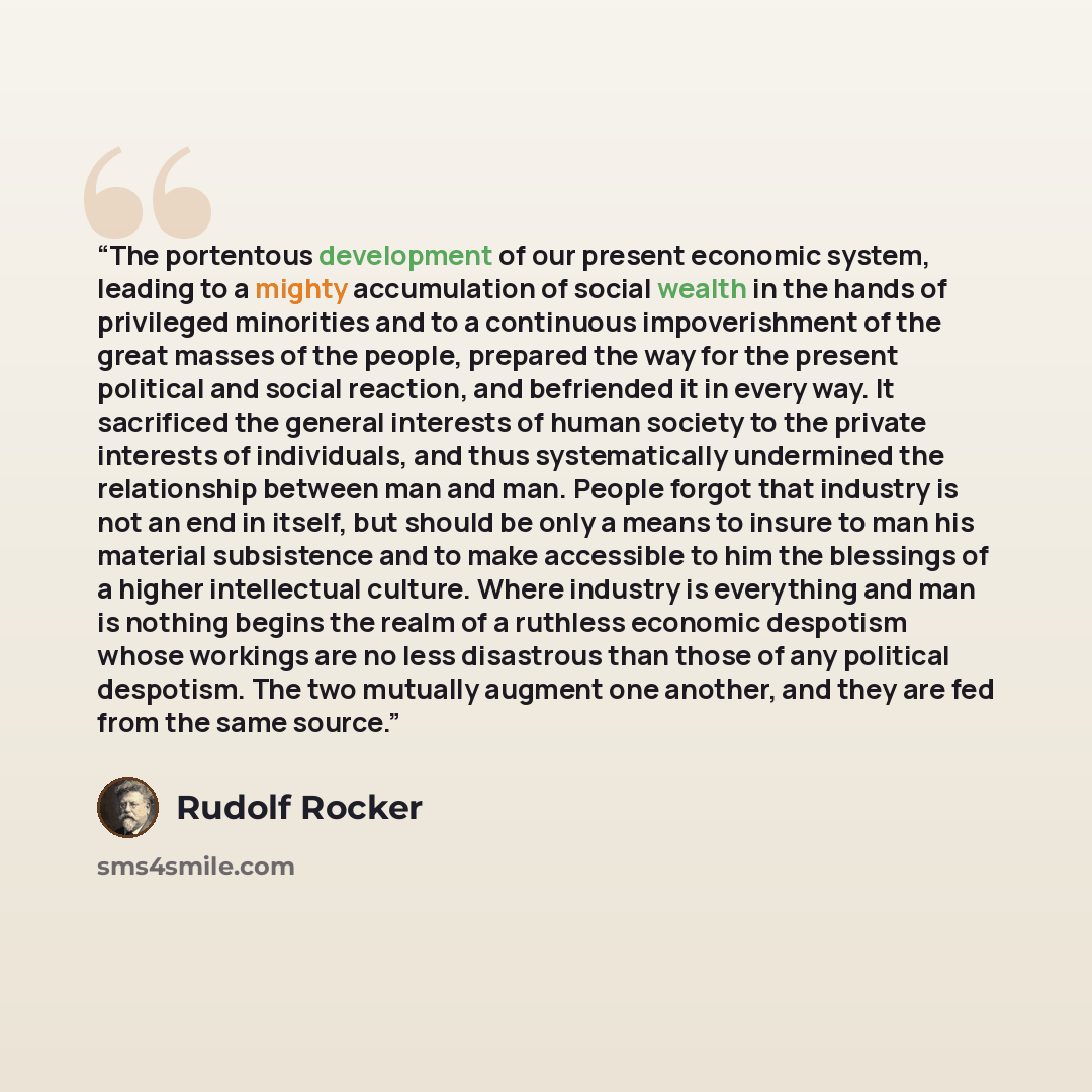 “The portentous development of our present economic system, leading to a mighty accumulation of social wealth in the hands of privileged minorities and to a continuous impoverishment of the great masses of the people, prepared the way for the present political and social reaction, and befriended it…” quote by Rudolf Rocker