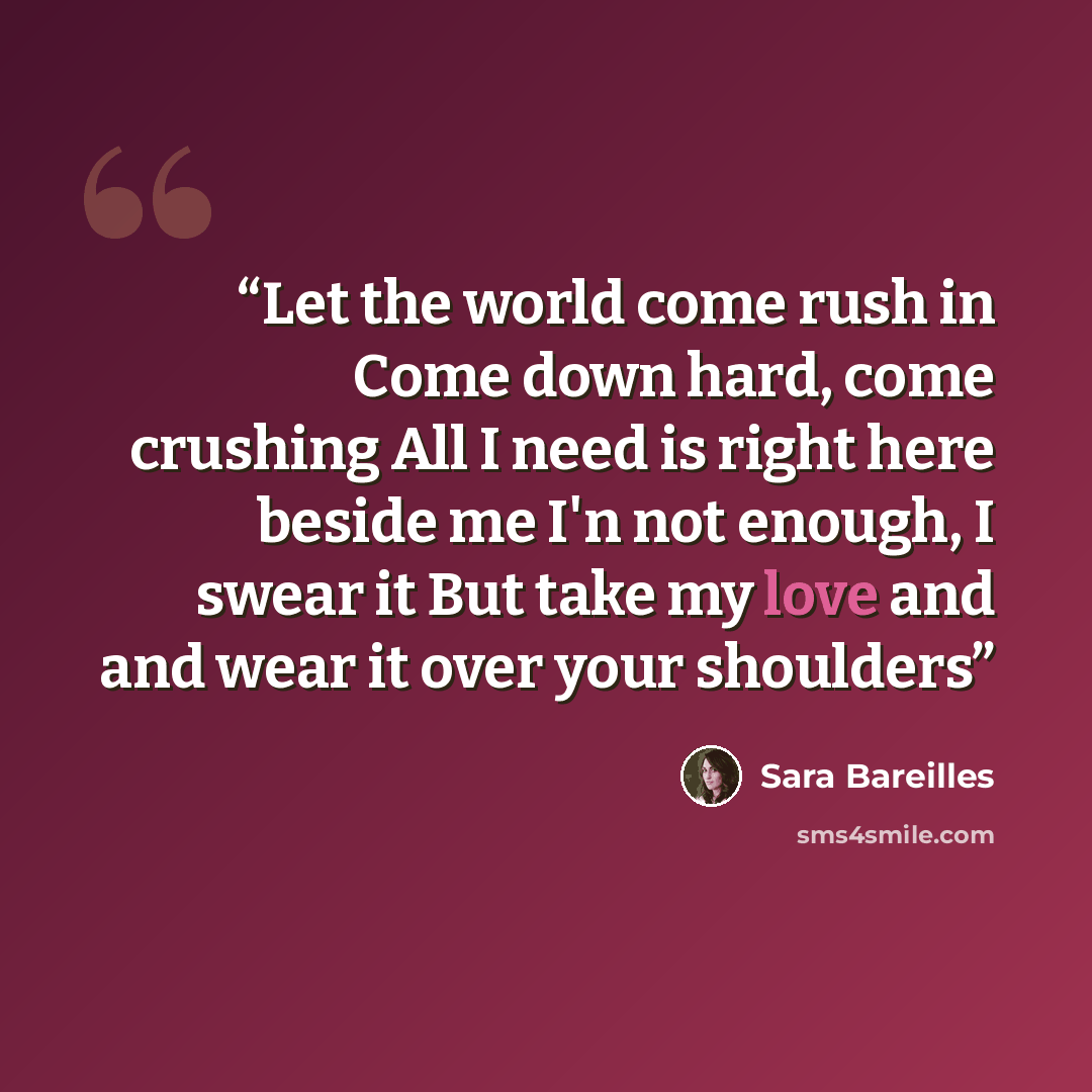 “Let the world come rush in Come down hard, come crushing All I need is right here beside me I'n not enough, I swear it But take my love and and wear it over your shoulders” quote by Sara Bareilles
