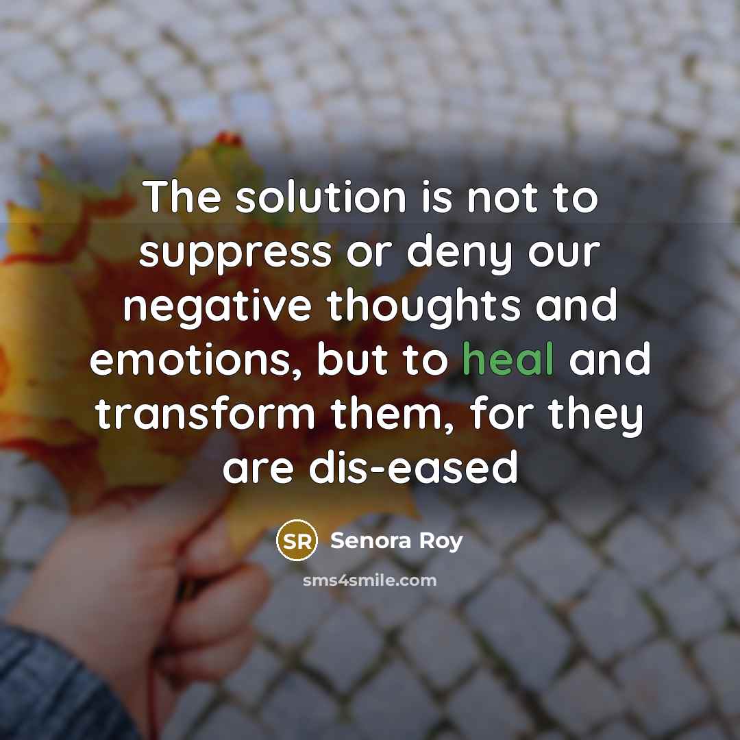 “The solution is not to suppress or deny our negative thoughts and emotions, but to heal and transform them, for they are dis-eased” quote by Senora Roy