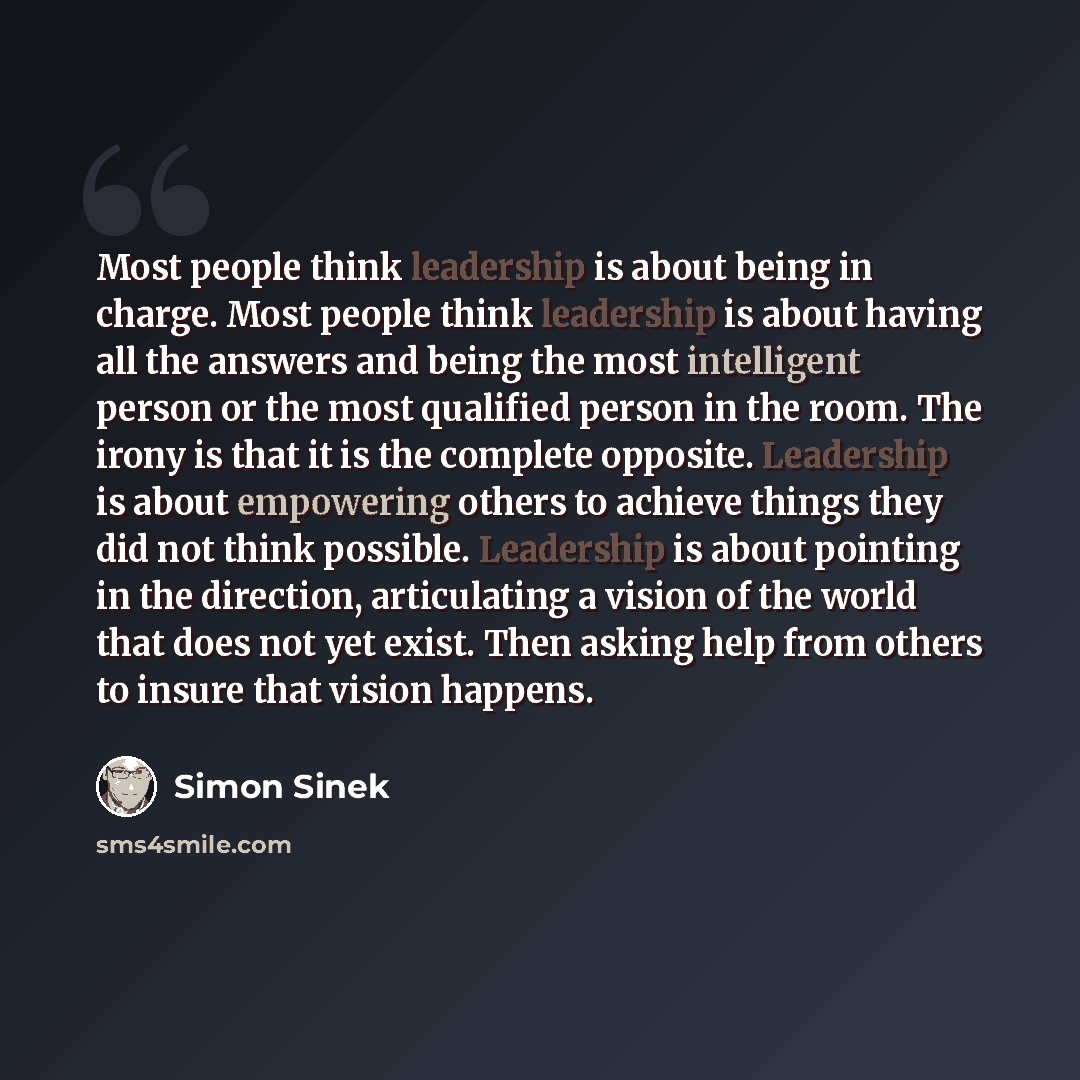 “Most people think leadership is about being in charge. Most people think leadership is about having all the answers and being the most intelligent person or the most qualified person in the room. The irony is that it is the complete opposite. Leadership is about empowering others to achieve things…” quote by Simon Sinek
