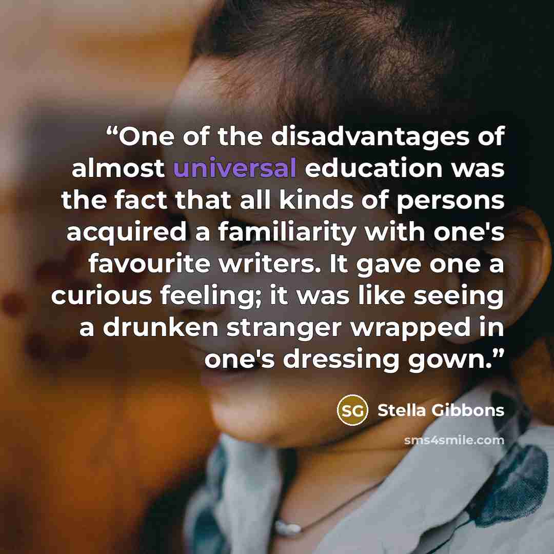 “One of the disadvantages of almost universal education was the fact that all kinds of persons acquired a familiarity with one's favourite writers. It gave one a curious feeling; it was like seeing a drunken stranger wrapped in one's dressing gown.” quote by Stella Gibbons