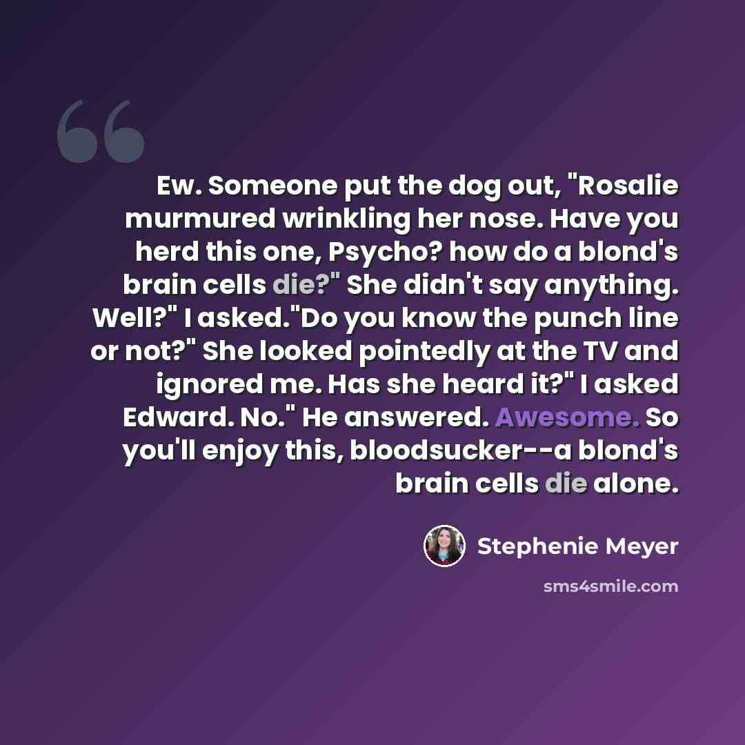 “Ew. Someone put the dog out, "Rosalie murmured wrinkling her nose. Have you herd this one, Psycho? how do a blond's brain cells die?" She didn't say anything. Well?" I asked."Do you know the punch line or not?" She looked pointedly at the TV and ignored me. Has she heard it?" I asked Edward. No."…” quote by Stephenie Meyer
