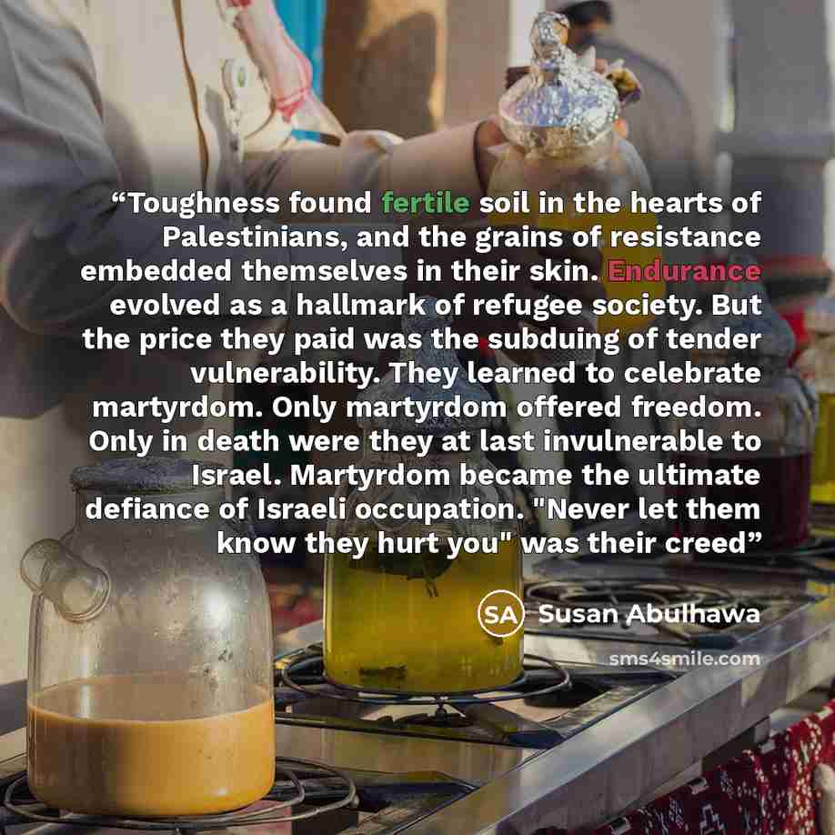 “Toughness found fertile soil in the hearts of Palestinians, and the grains of resistance embedded themselves in their skin. Endurance evolved as a hallmark of refugee society. But the price they paid was the subduing of tender vulnerability. They learned to celebrate martyrdom. Only martyrdom…” quote by Susan Abulhawa