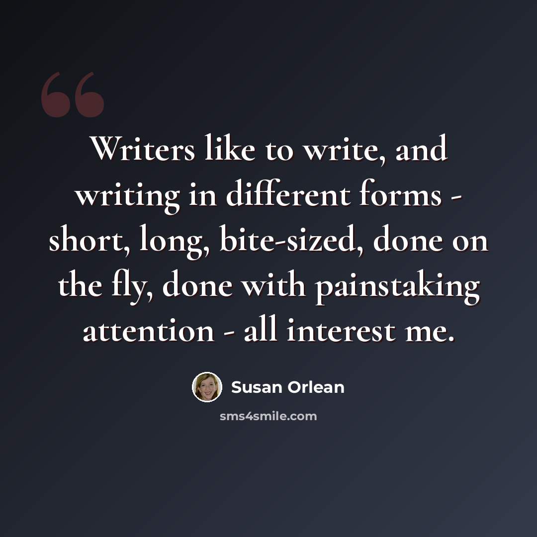 “Writers like to write, and writing in different forms - short, long, bite-sized, done on the fly, done with painstaking attention - all interest me.” quote by Susan Orlean