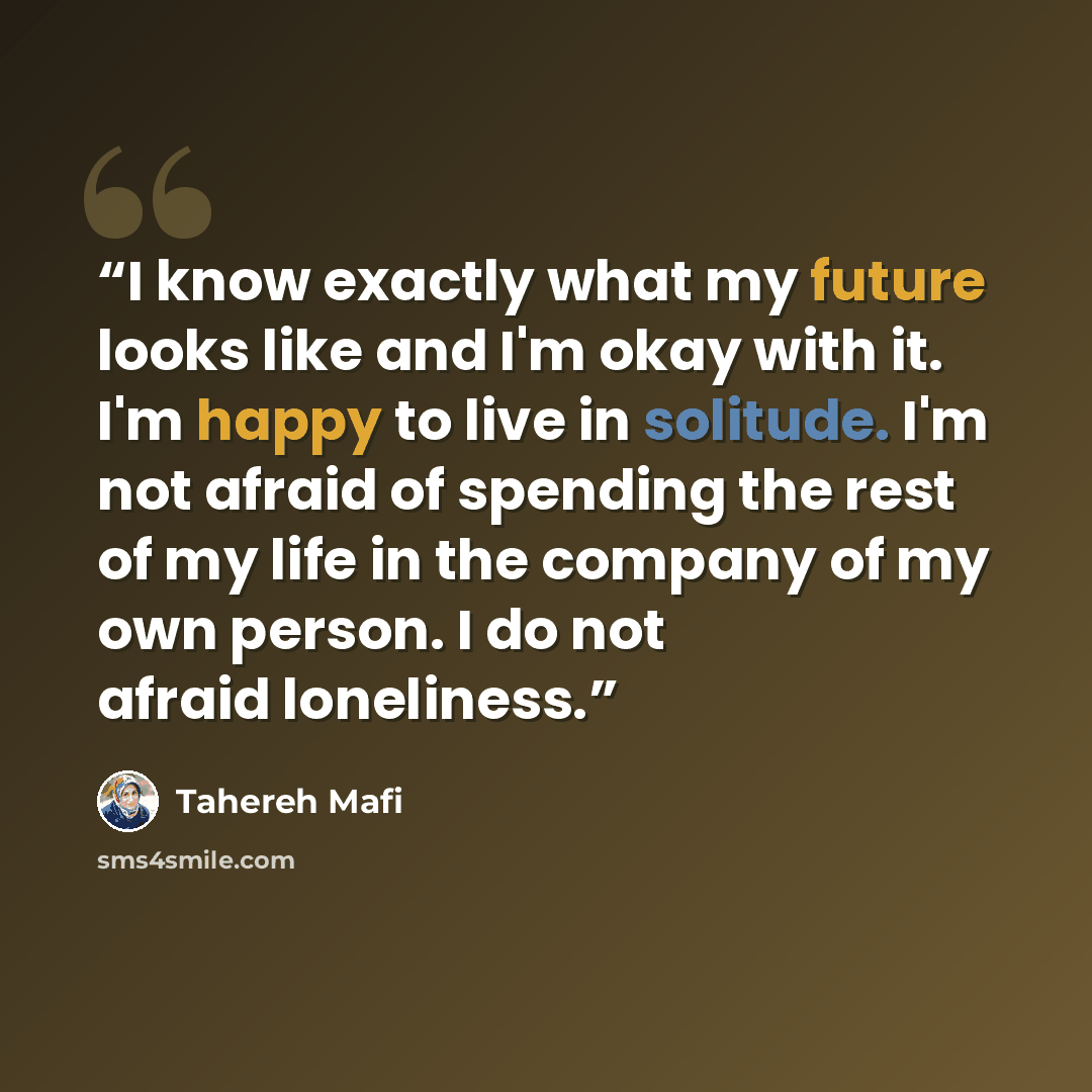 “I know exactly what my future looks like and I'm okay with it. I'm happy to live in solitude. I'm not afraid of spending the rest of my life in the company of my own person. I do not afraid loneliness.” quote by Tahereh Mafi
