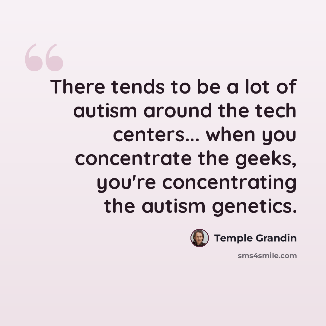 “There tends to be a lot of autism around the tech centers... when you concentrate the geeks, you're concentrating the autism genetics.” quote by Temple Grandin