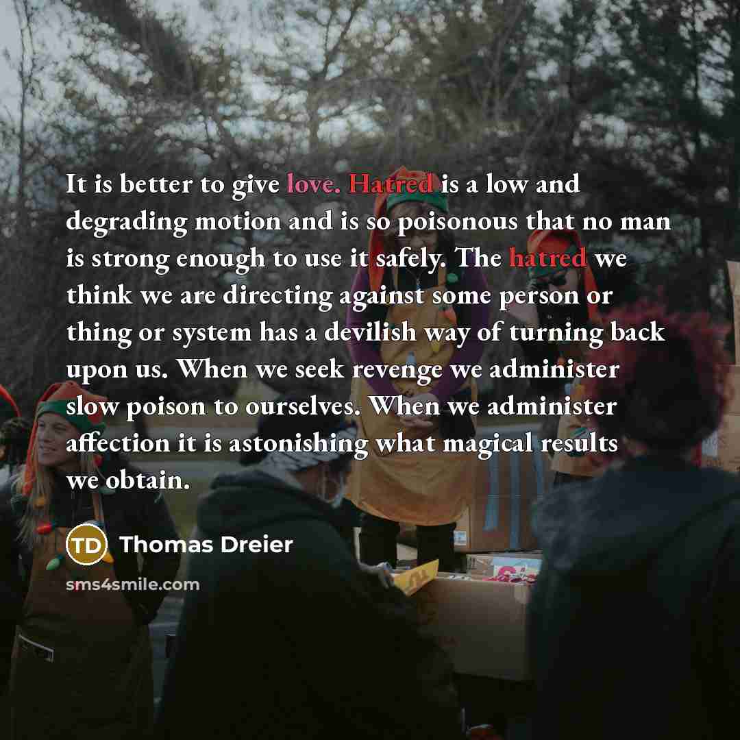 “It is better to give love. Hatred is a low and degrading motion and is so poisonous that no man is strong enough to use it safely. The hatred we think we are directing against some person or thing or system has a devilish way of turning back upon us. When we seek revenge we administer slow poison…” quote by Thomas Dreier