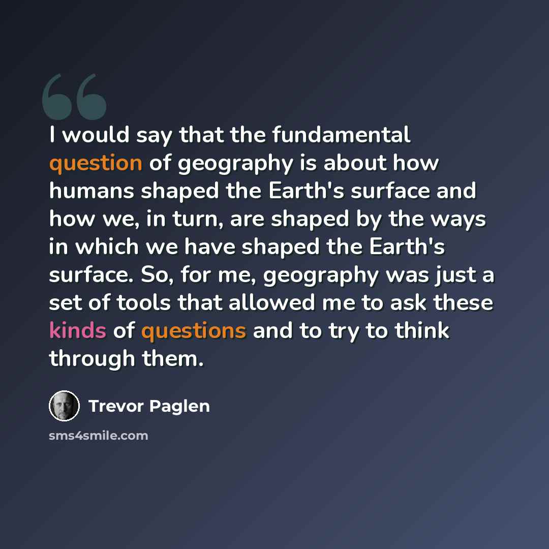 “I would say that the fundamental question of geography is about how humans shaped the Earth's surface and how we, in turn, are shaped by the ways in which we have shaped the Earth's surface. So, for me, geography was just a set of tools that allowed me to ask these kinds of questions and to try to…” quote by Trevor Paglen