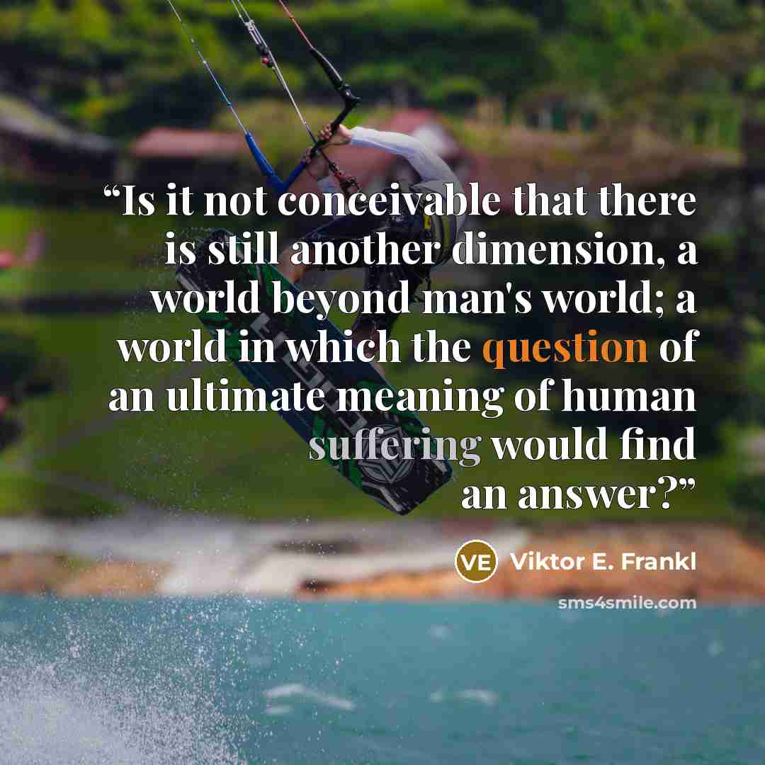 “Is it not conceivable that there is still another dimension, a world beyond man's world; a world in which the question of an ultimate meaning of human suffering would find an answer?” quote by Viktor E. Frankl