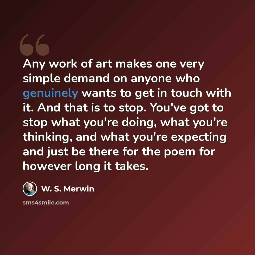 “Any work of art makes one very simple demand on anyone who genuinely wants to get in touch with it. And that is to stop. You've got to stop what you're doing, what you're thinking, and what you're expecting and just be there for the poem for however long it takes.” quote by W. S. Merwin