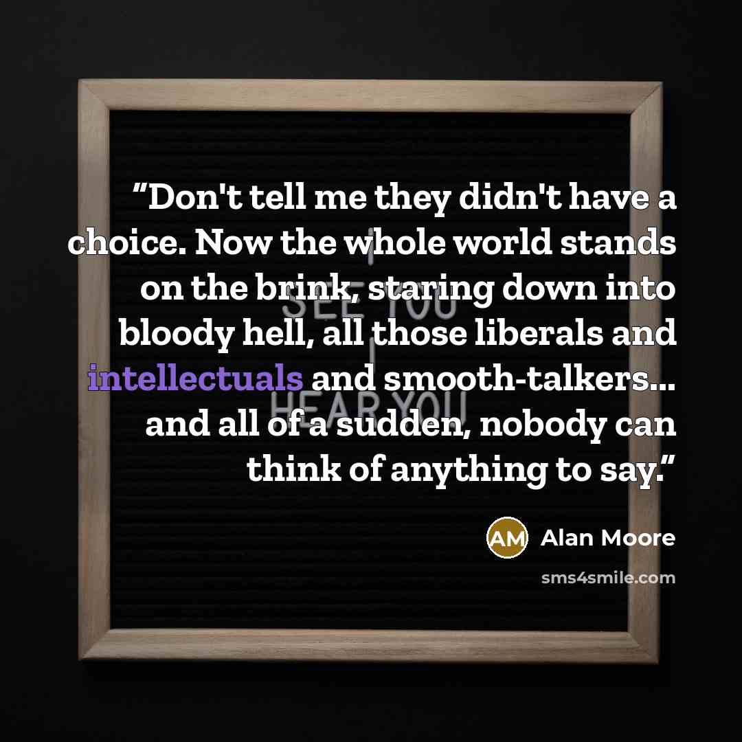 “Don't tell me they didn't have a choice. Now the whole world stands on the brink, staring down into bloody hell, all those liberals and intellectuals and smooth-talkers... and all of a sudden, nobody can think of anything to say.” quote by Alan Moore