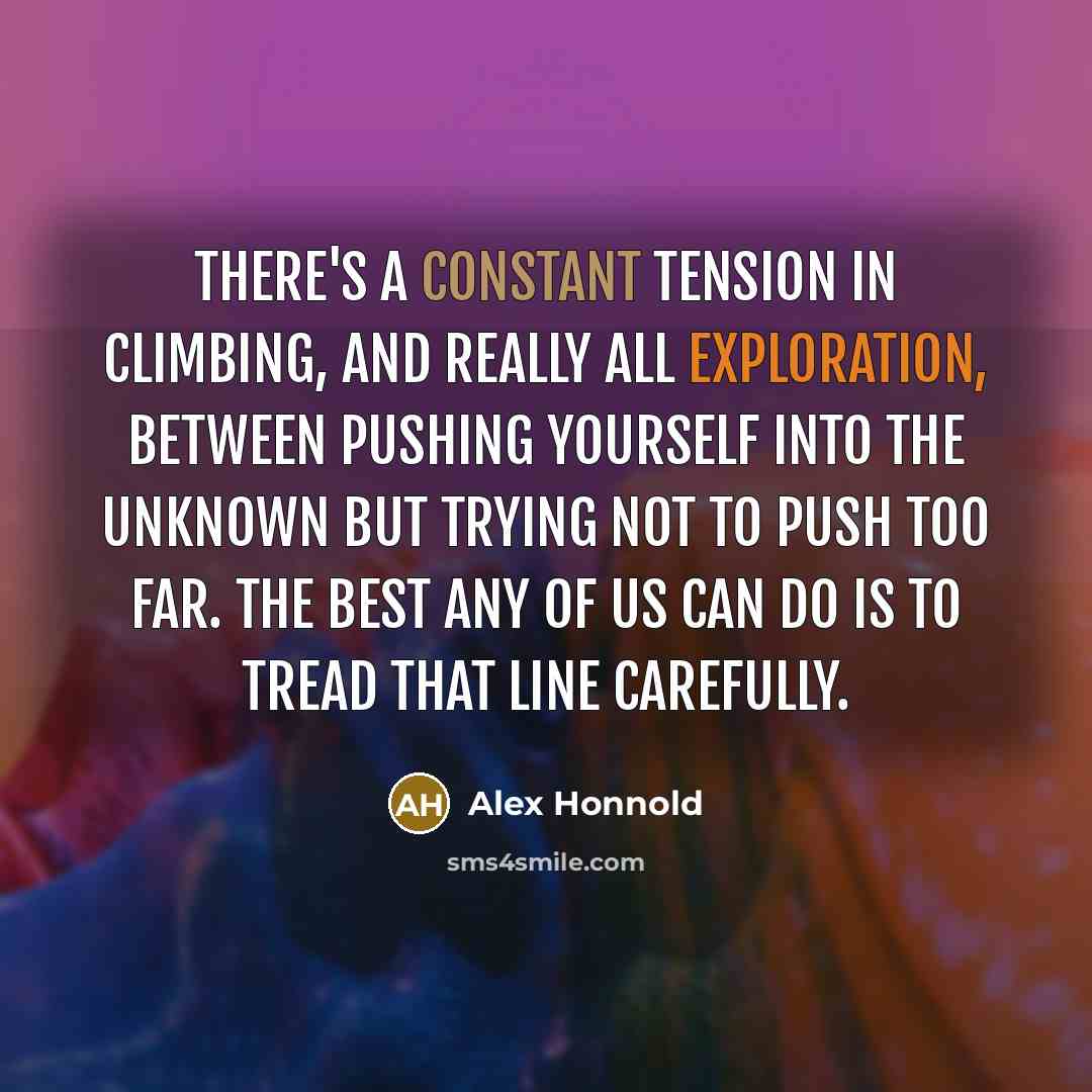 “There's a constant tension in climbing, and really all exploration, between pushing yourself into the unknown but trying not to push too far. The best any of us can do is to tread that line carefully.” quote by Alex Honnold