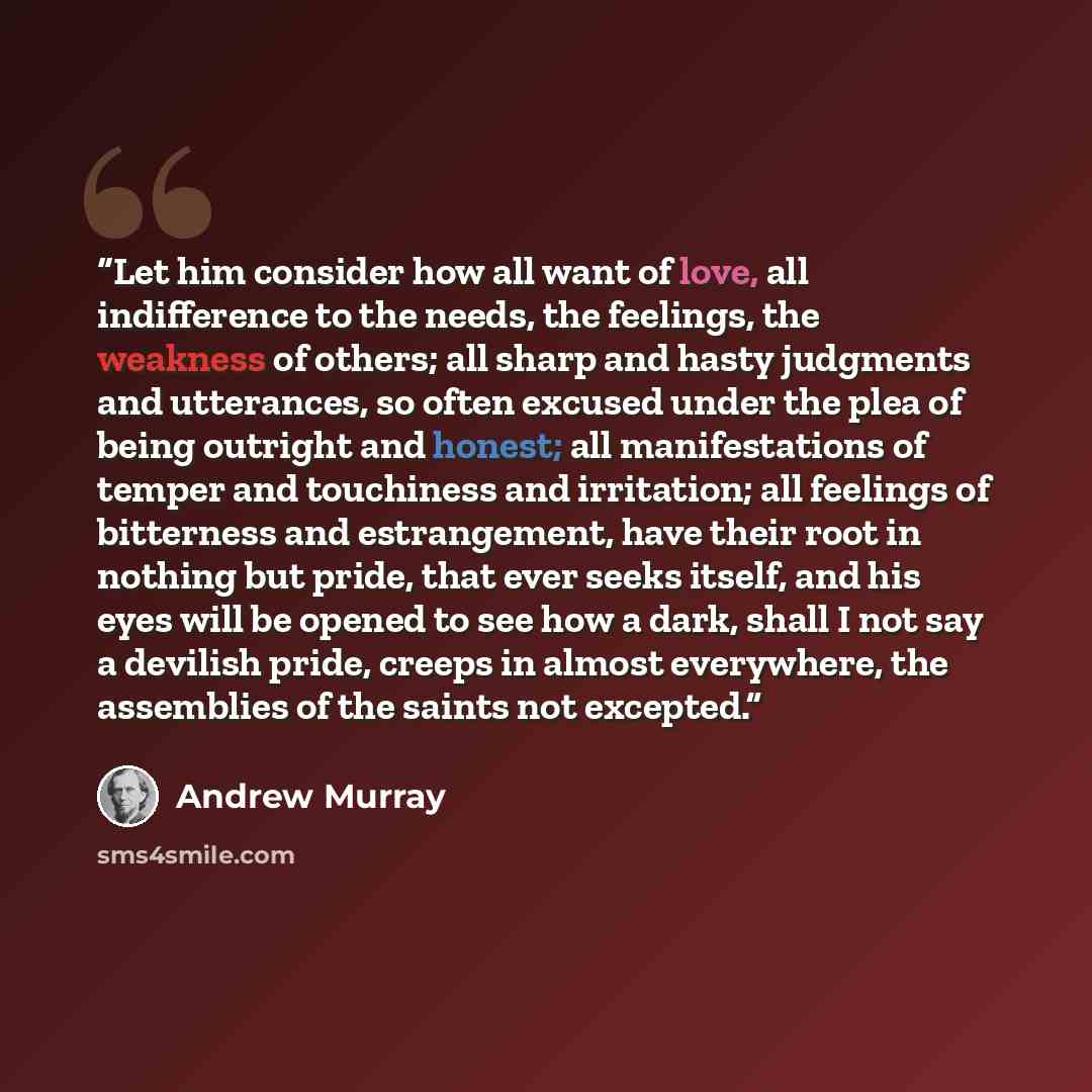 “Let him consider how all want of love, all indifference to the needs, the feelings, the weakness of others; all sharp and hasty judgments and utterances, so often excused under the plea of being outright and honest; all manifestations of temper and touchiness and irritation; all feelings of…” quote by Andrew Murray