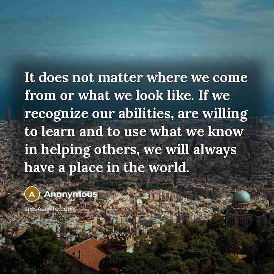 “It does not matter where we come from or what we look like. If we recognize our abilities, are willing to learn and to use what we know in helping others, we will always have a place in the world.” quote by Anonymous