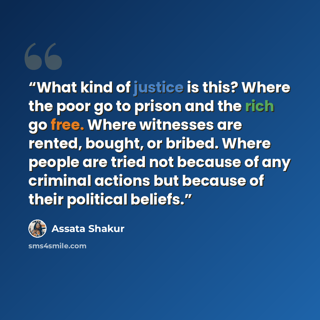 “What kind of justice is this? Where the poor go to prison and the rich go free. Where witnesses are rented, bought, or bribed. Where people are tried not because of any criminal actions but because of their political beliefs.” quote by Assata Shakur