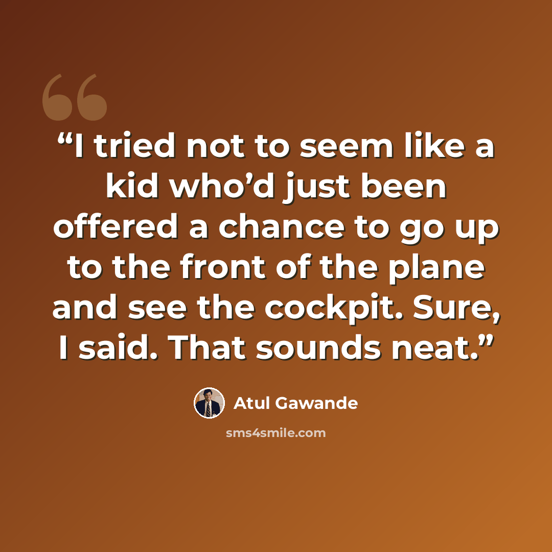 “I tried not to seem like a kid who’d just been offered a chance to go up to the front of the plane and see the cockpit. Sure, I said. That sounds neat.” quote by Atul Gawande